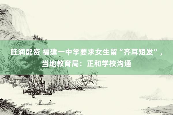 旺润配资 福建一中学要求女生留“齐耳短发”，当地教育局：正和学校沟通