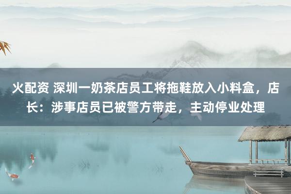 火配资 深圳一奶茶店员工将拖鞋放入小料盒，店长：涉事店员已被警方带走，主动停业处理