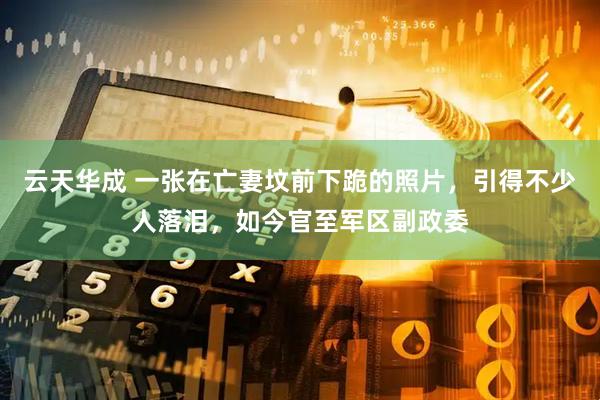 云天华成 一张在亡妻坟前下跪的照片，引得不少人落泪，如今官至军区副政委