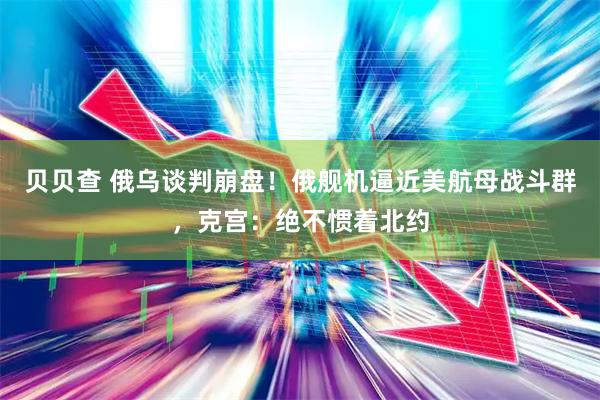 贝贝查 俄乌谈判崩盘！俄舰机逼近美航母战斗群，克宫：绝不惯着北约