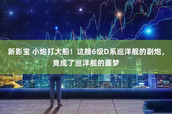 新影宝 小炮打大船！这艘6级D系巡洋舰的副炮，竟成了巡洋舰的噩梦