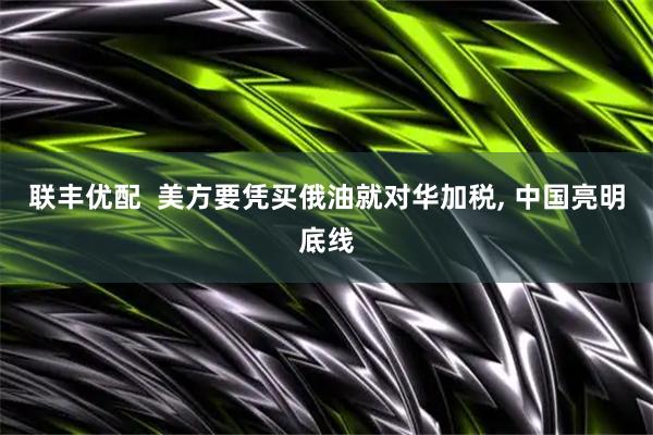 联丰优配  美方要凭买俄油就对华加税, 中国亮明底线