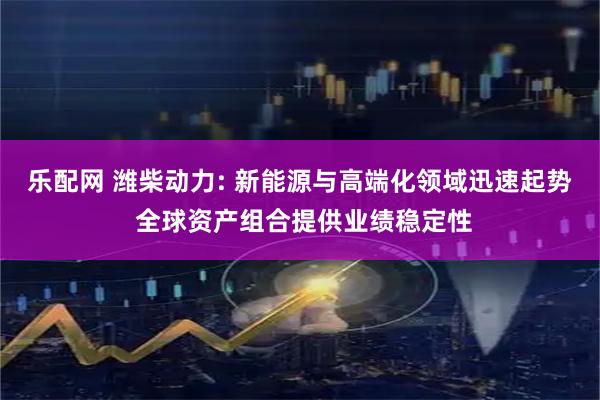 乐配网 潍柴动力: 新能源与高端化领域迅速起势 全球资产组合提供业绩稳定性