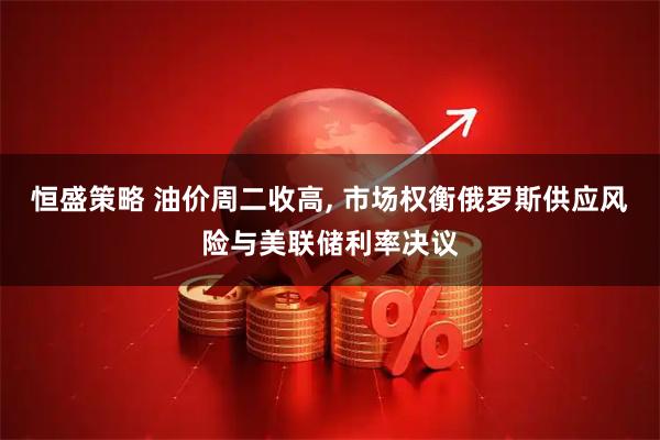 恒盛策略 油价周二收高, 市场权衡俄罗斯供应风险与美联储利率决议