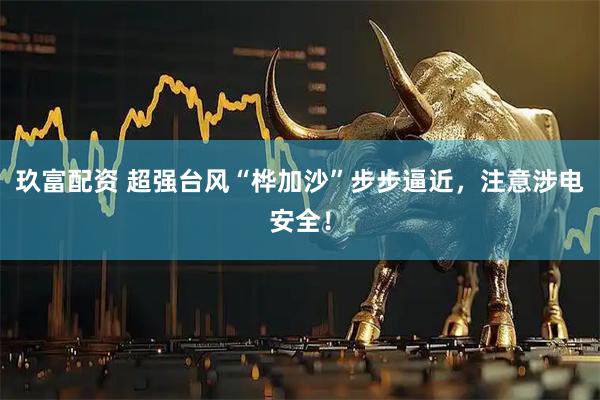 玖富配资 超强台风“桦加沙”步步逼近，注意涉电安全！