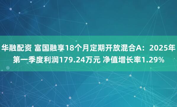 华融配资 富国融享18个月定期开放混合A：2025年第一季度利润179.24万元 净值增长率1.29%
