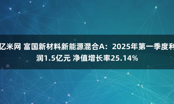 亿米网 富国新材料新能源混合A：2025年第一季度利润1.5亿元 净值增长率25.14%