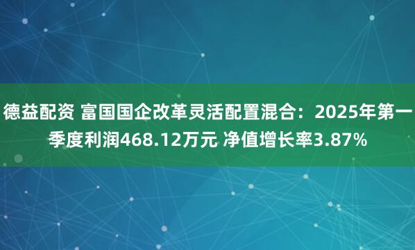 德益配资 富国国企改革灵活配置混合：2025年第一季度利润468.12万元 净值增长率3.87%