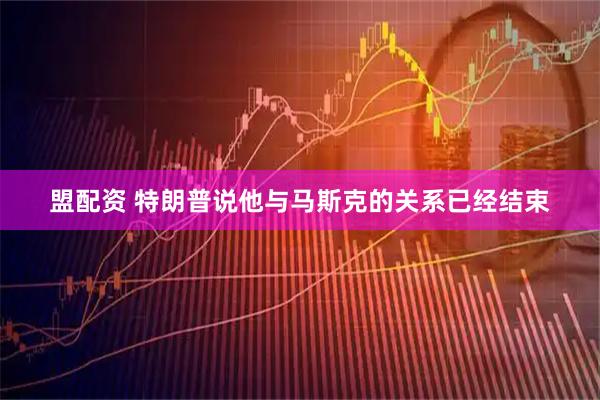 盟配资 特朗普说他与马斯克的关系已经结束