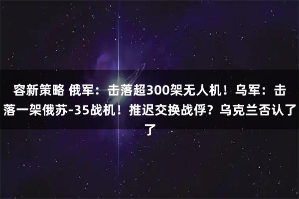 容新策略 俄军：击落超300架无人机！乌军：击落一架俄苏-35战机！推迟交换战俘？乌克兰否认了