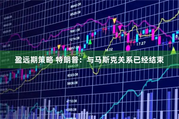 盈远期策略 特朗普：与马斯克关系已经结束