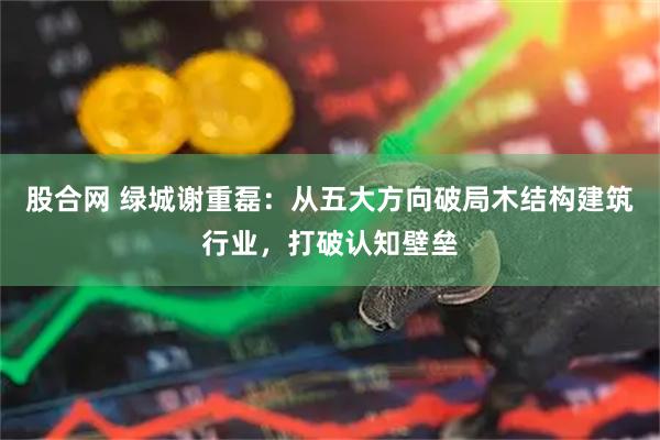股合网 绿城谢重磊：从五大方向破局木结构建筑行业，打破认知壁垒