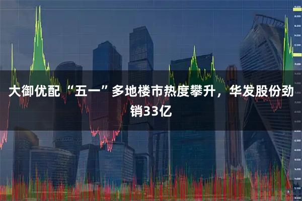 大御优配 “五一”多地楼市热度攀升，华发股份劲销33亿