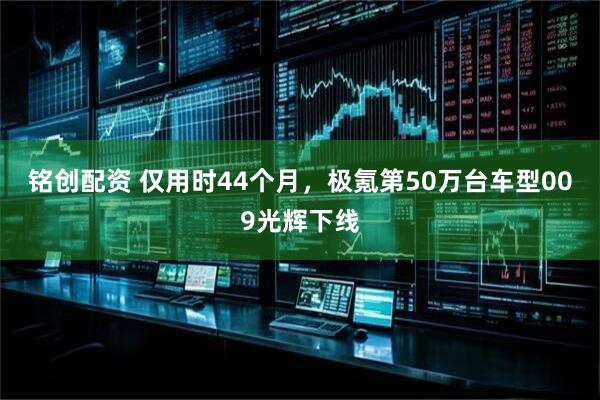 铭创配资 仅用时44个月，极氪第50万台车型009光辉下线