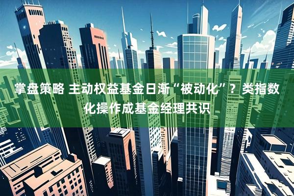 掌盘策略 主动权益基金日渐“被动化”？类指数化操作成基金经理共识