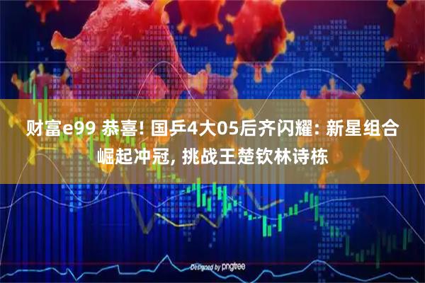 财富e99 恭喜! 国乒4大05后齐闪耀: 新星组合崛起冲冠, 挑战王楚钦林诗栋