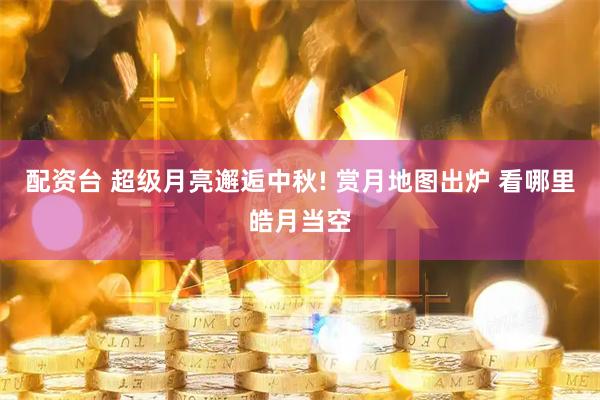 配资台 超级月亮邂逅中秋! 赏月地图出炉 看哪里皓月当空