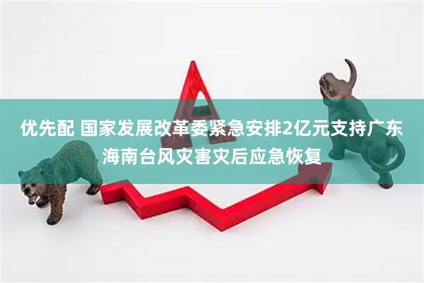 优先配 国家发展改革委紧急安排2亿元支持广东海南台风灾害灾后应急恢复
