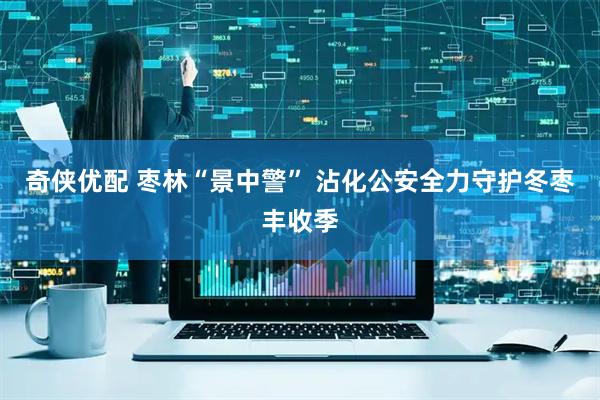 奇侠优配 枣林“景中警” 沾化公安全力守护冬枣丰收季