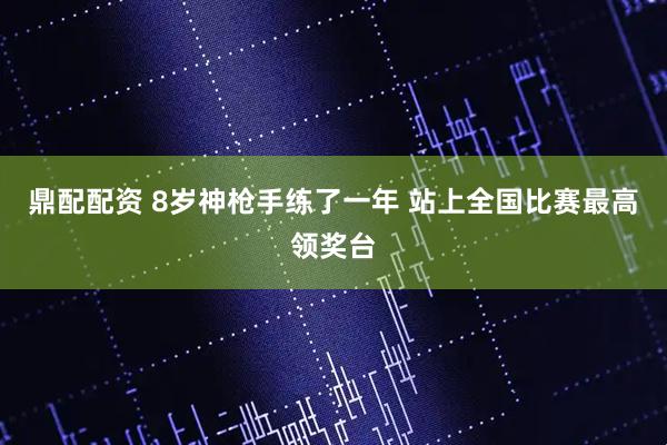 鼎配配资 8岁神枪手练了一年 站上全国比赛最高领奖台