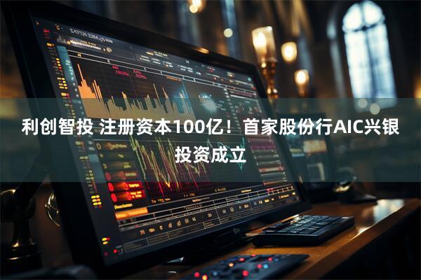 利创智投 注册资本100亿！首家股份行AIC兴银投资成立