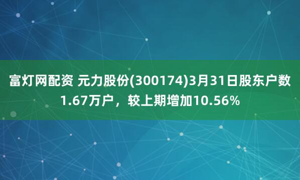 富灯网配资 元力股份(300174)3月31日股东户数1.67万户，较上期增加10.56%