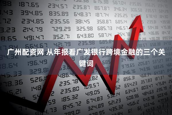 广州配资网 从年报看广发银行跨境金融的三个关键词