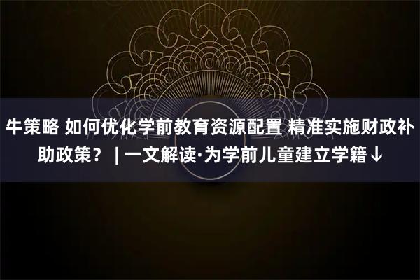 牛策略 如何优化学前教育资源配置 精准实施财政补助政策？ | 一文解读·为学前儿童建立学籍↓