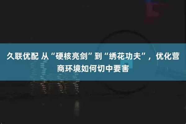 久联优配 从“硬核亮剑”到“绣花功夫”，优化营商环境如何切中要害