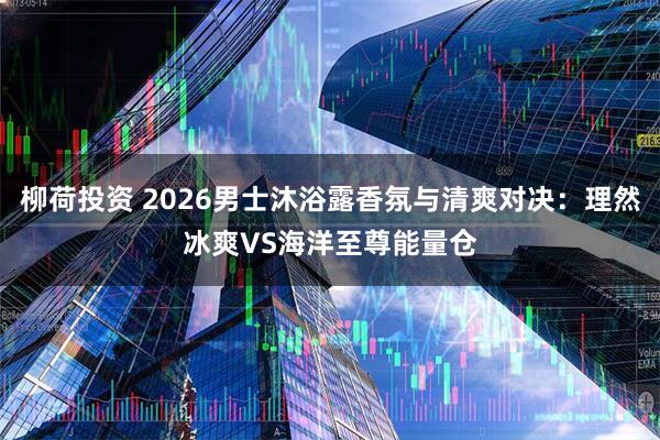 柳荷投资 2026男士沐浴露香氛与清爽对决：理然冰爽VS海洋至尊能量仓