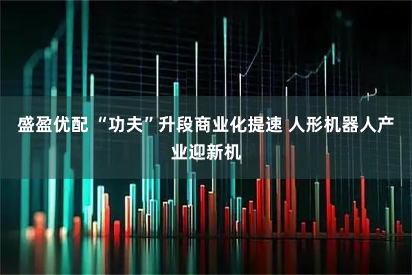 盛盈优配 “功夫”升段商业化提速 人形机器人产业迎新机