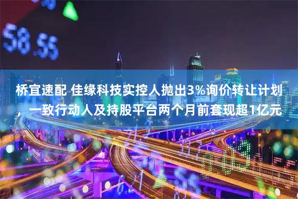 桥宜速配 佳缘科技实控人抛出3%询价转让计划，一致行动人及持股平台两个月前套现超1亿元